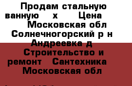 Продам стальную ванную 150х70  › Цена ­ 1 500 - Московская обл., Солнечногорский р-н, Андреевка д. Строительство и ремонт » Сантехника   . Московская обл.
